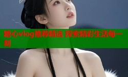 糖心vlog推荐精选 探索精彩生活每一刻