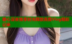糖心深夜独享时光释放真我Vlog精彩记录