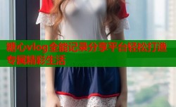 糖心vlog全能记录分享平台轻松打造专属精彩生活