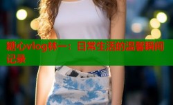 糖心vlog林一：日常生活的温馨瞬间记录