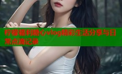 柠檬福利糖心vlog精彩生活分享与日常点滴记录