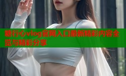 糖行心vlog官网入口最新精彩内容全览与精彩分享