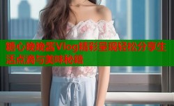 糖心晚晚酱Vlog精彩呈现轻松分享生活点滴与美味秘籍