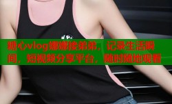 糖心vlog娜娜接弟弟，记录生活瞬间，短视频分享平台，随时随地观看