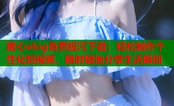 糖心vlog免费版污下载：轻松制作个性化短视频，随时随地分享生活瞬间