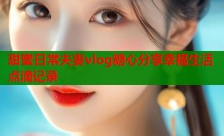 甜蜜日常夫妻vlog糖心分享幸福生活点滴记录