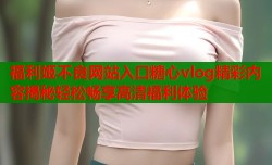 福利姬不良网站入口糖心vlog精彩内容揭秘轻松畅享高清福利体验