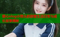 糖心vlog小馒头的甜蜜生活日常与成长故事揭秘