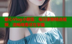 糖心Vlog小糖酱：每日更新精选视频，流畅观看尽在掌握