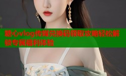 糖心vlog传媒兑换码领取攻略轻松解锁专属福利体验