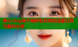 糖心vlog柚子猫萨勒芬妮的温馨日常与趣味分享