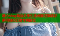糖心vlog精选分享生活点滴记录精彩瞬间轻松打造专属回忆