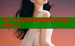 糖心vlog星空传媒短视频创作与粉丝互动平台