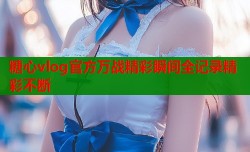 糖心vlog官方万战精彩瞬间全记录精彩不断