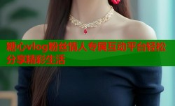 糖心vlog粉丝情人专属互动平台轻松分享精彩生活