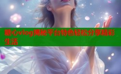 糖心vlog揭秘平台特色轻松分享精彩生活