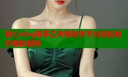 糖心vlog姬多乙专属创作平台轻松制作爆款视频