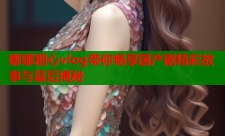 娜娜糖心vlog带你畅享国产剧精彩故事与幕后揭秘