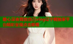 糖心深夜释放自己vlog辽宁网独家平台精彩呈现点击即看