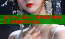 糖心vlog心海cos：探索创意视频社区，发现更多精彩内容