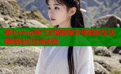 糖心vlog热门主播独家分享精彩生活瞬间轻松互动体验