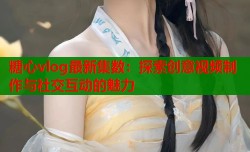 糖心vlog最新集数：探索创意视频制作与社交互动的魅力