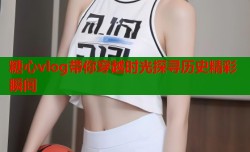 糖心vlog带你穿越时光探寻历史精彩瞬间