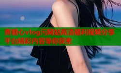 黄糖心vlog污网站高清福利视频分享平台精彩内容等你探索