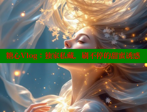 糖心Vlog：独家私藏，刷不停的甜蜜诱惑