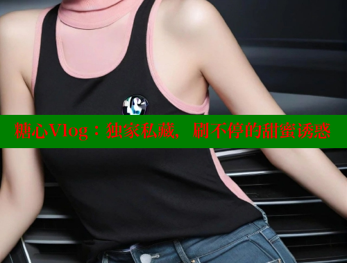 糖心Vlog：独家私藏，刷不停的甜蜜诱惑 糖心vlog官网 第2张