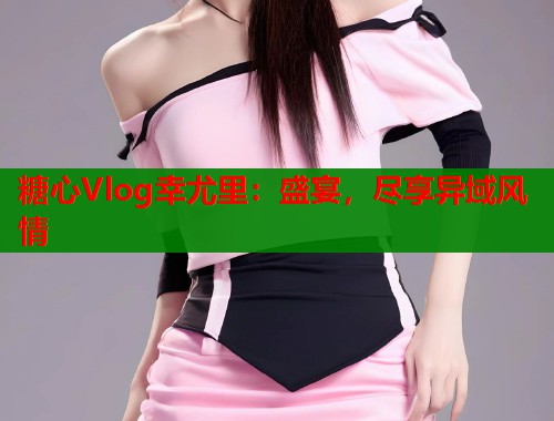 糖心Vlog幸尤里:盛宴,尽享异域风情 第2张 糖心Vlog幸尤里:盛宴,尽享异域风情 第2张