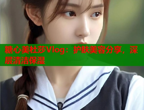 糖心美杜莎Vlog:护肤美容分享,深层清洁保湿 第2张 糖心美杜莎Vlog:护肤美容分享,深层清洁保湿 第2张