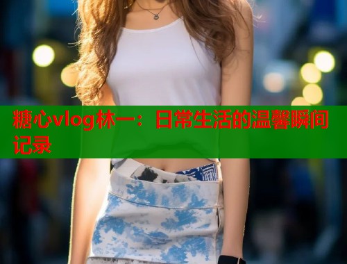 糖心vlog林一:日常生活的温馨瞬间记录 第1张 糖心vlog林一:日常生活的温馨瞬间记录 第1张