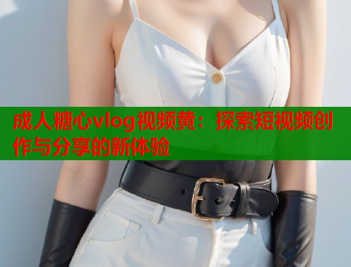 成人糖心vlog视频黄:探索短视频创作与分享的新体验 第1张 成人糖心vlog视频黄:探索短视频创作与分享的新体验 第1张