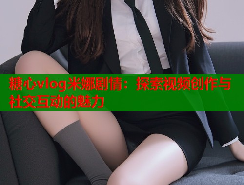 糖心vlog米娜剧情：探索视频创作与社交互动的魅力  第2张