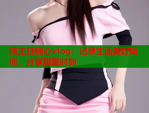 捅主任糖心vlog:记录生活美好瞬间,分享甜蜜时刻 第1张 捅主任糖心vlog:记录生活美好瞬间,分享甜蜜时刻 第1张