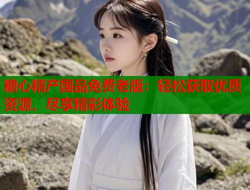 糖心精产国品免费老版:轻松获取优质资源,尽享精彩体验 第2张 糖心精产国品免费老版:轻松获取优质资源,尽享精彩体验 第2张