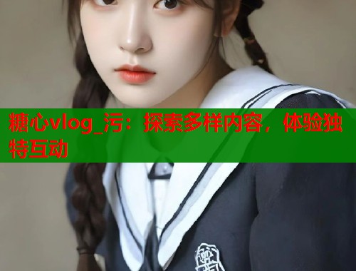 糖心vlog_污：探索多样内容，体验独特互动  第1张