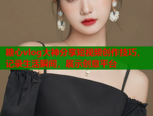 糖心vlog大神分享短视频创作技巧，记录生活瞬间，展示创意平台  第1张
