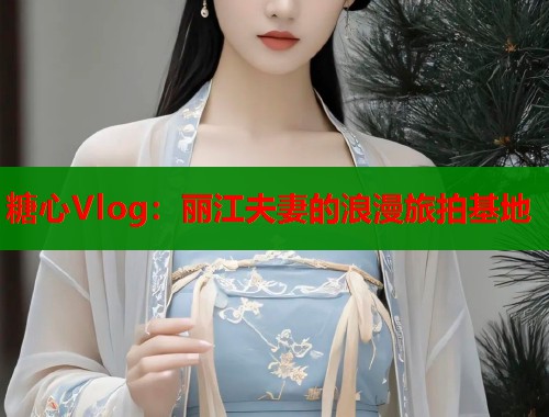 糖心Vlog:丽江夫妻的浪漫旅拍基地 第1张 糖心Vlog:丽江夫妻的浪漫旅拍基地 第1张