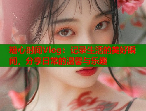 糖心时间Vlog：记录生活的美好瞬间，分享日常的温馨与乐趣  第1张
