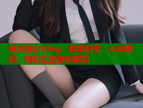 麻豆糖心Vlog：甜蜜日常，心动瞬间，精彩生活等你解锁  第1张