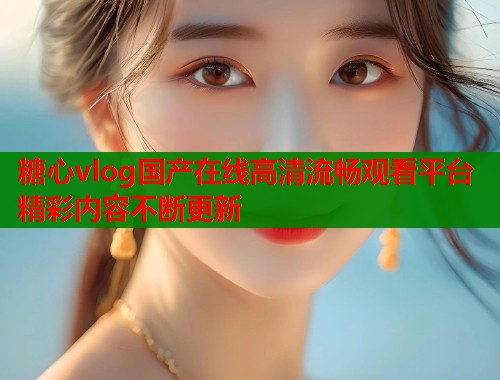 糖心vlog国产在线高清流畅观看平台精彩内容不断更新  第2张