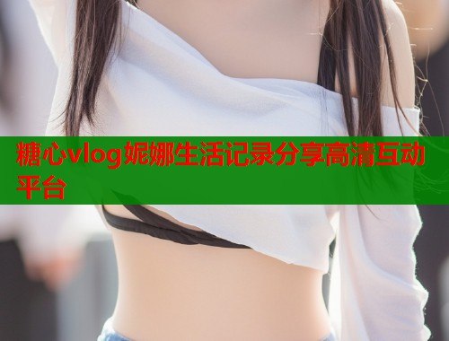 糖心vlog妮娜生活记录分享高清互动平台  第2张