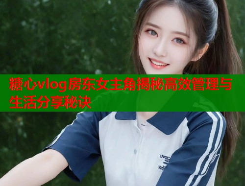 糖心vlog房东女主角揭秘高效管理与生活分享秘诀  第1张
