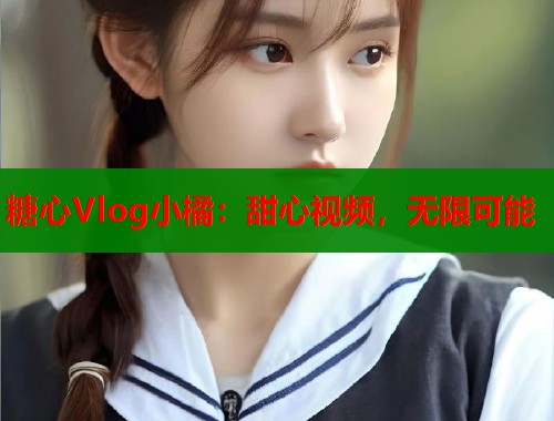 糖心Vlog小橘：甜心视频，无限可能  第2张