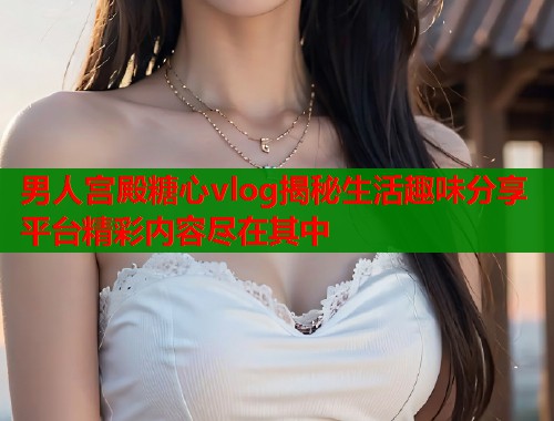 男人宫殿糖心vlog揭秘生活趣味分享平台精彩内容尽在其中  第1张
