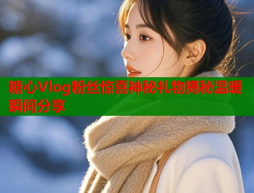 糖心Vlog粉丝惊喜神秘礼物揭秘温暖瞬间分享 第1张 糖心Vlog粉丝惊喜神秘礼物揭秘温暖瞬间分享 第1张