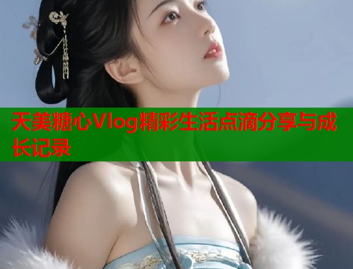 天美糖心Vlog精彩生活点滴分享与成长记录 第1张 天美糖心Vlog精彩生活点滴分享与成长记录 第1张