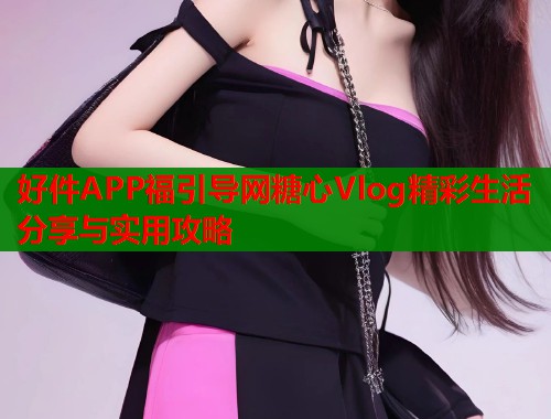 好件APP福引导网糖心Vlog精彩生活分享与实用攻略  第1张